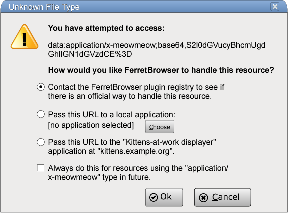 The dialog box could have the title 'Unknown File Type' and could say 'You have attempted to access:' followed by a URL, followed by a prompt such as 'How would you like FerretBrowser to handle this resource?' with three radio buttons, one saying 'Contact the FerretBrowser plugin registry to see if there is an official way to handle this resource.', one saying 'Pass this URL to a local application' with an application selector, and one saying 'Pass this URL to the "Kittens-at-work displayer" application at "kittens.example.org"', with a checkbox labeld 'Always do this for resources using the "application/x-meowmeow" type in future.', and with two buttons, 'Ok' and 'Cancel'.
