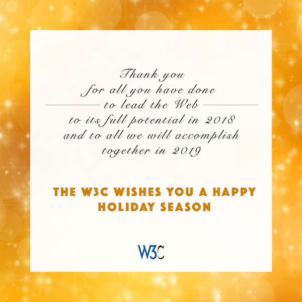 Thank you for all you have done to lead the Web to its full potential in 2018, and to all we will accomplish together in 2019. The W3C wishes you a happy holiday season.