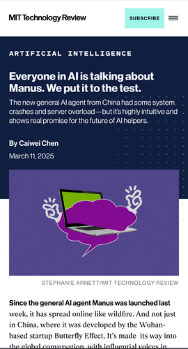 MIT Technology review article, dated March 11 2025: Everyone in AI is talking about Manus. We put it to the test. The new general AI agent from China had some system crashes and server overload -  but it's highly inuitive and shows real promse for the future of AI helpers